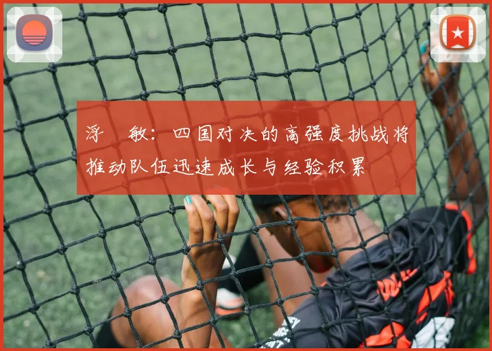 浮嶋敏：四国对决的高强度挑战将推动队伍迅速成长与经验积累