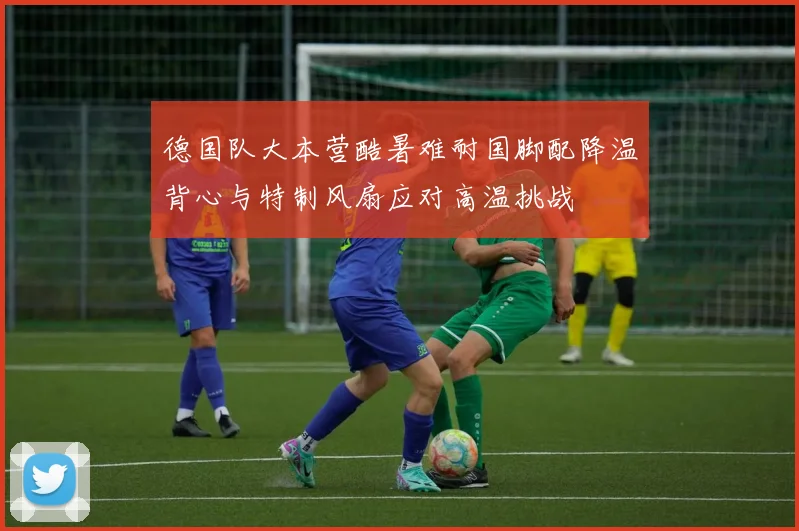 德国队大本营酷暑难耐国脚配降温背心与特制风扇应对高温挑战