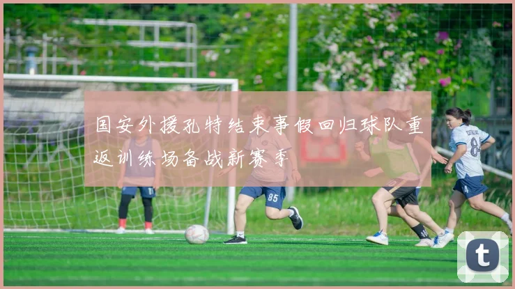 国安外援孔特结束事假回归球队重返训练场备战新赛季