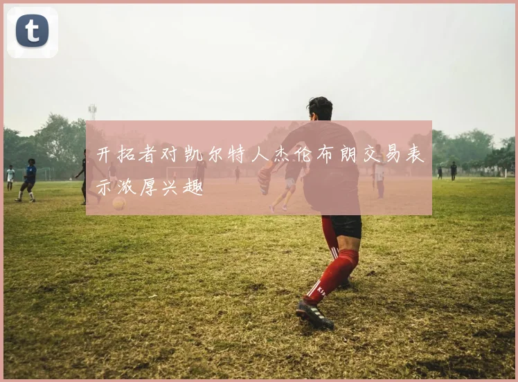 开拓者对凯尔特人杰伦布朗交易表示浓厚兴趣