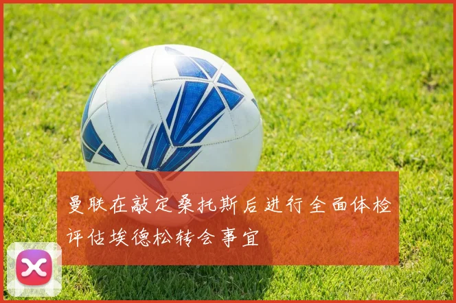 曼联在敲定桑托斯后进行全面体检评估埃德松转会事宜