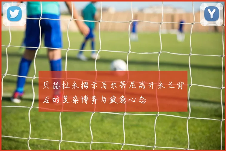 贝赫拉米揭示马尔蒂尼离开米兰背后的复杂博弈与疲惫心态