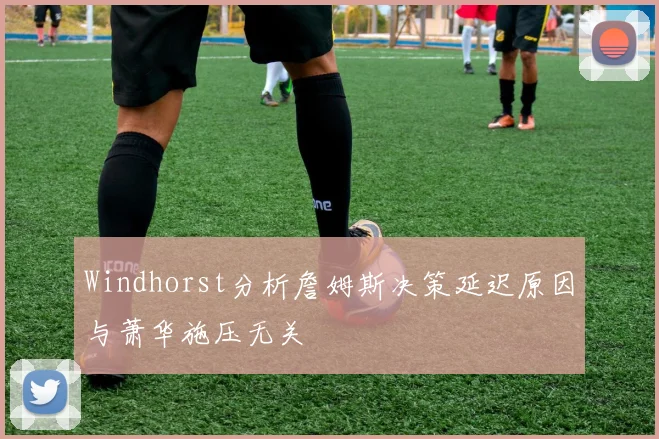 Windhorst分析詹姆斯决策延迟原因与萧华施压无关