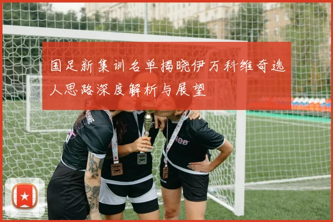 国足新集训名单揭晓伊万科维奇选人思路深度解析与展望