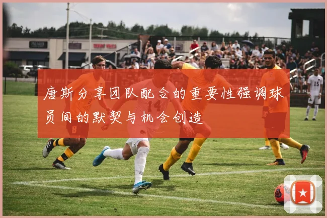 唐斯分享团队配合的重要性强调球员间的默契与机会创造