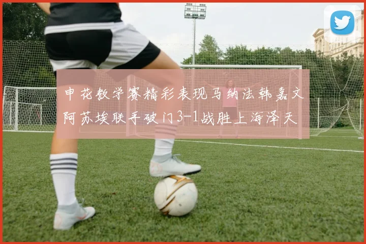 申花教学赛精彩表现马纳法韩嘉文阿苏埃联手破门3-1战胜上海泽天
