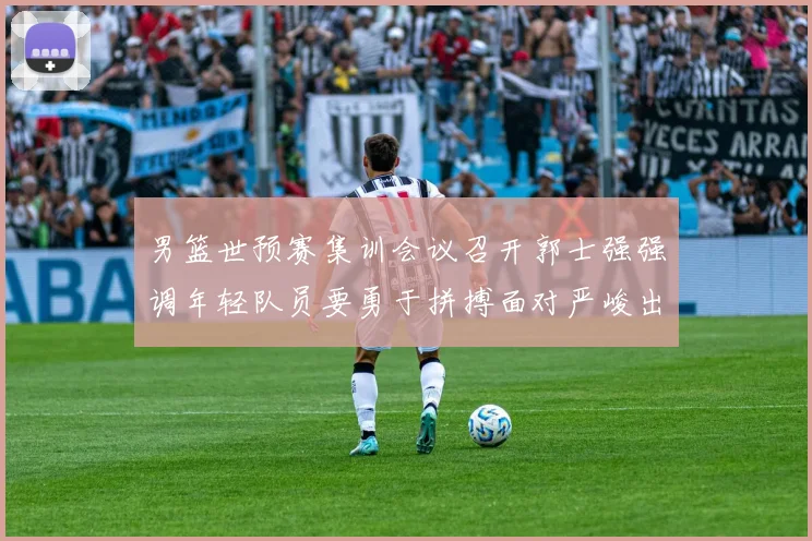 男篮世预赛集训会议召开郭士强强调年轻队员要勇于拼搏面对严峻出线形势