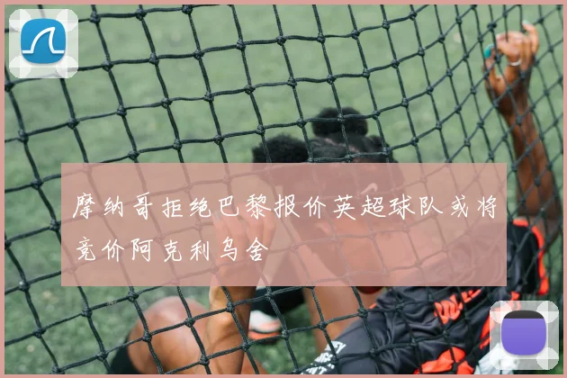 摩纳哥拒绝巴黎报价英超球队或将竞价阿克利乌舍