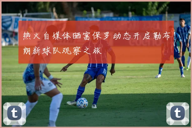 热火自媒体晒富保罗动态开启勒布朗新球队观察之旅