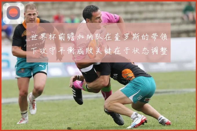 世界杯前瞻加纳队在奎罗斯的带领下攻守平衡成败关键在于状态调整