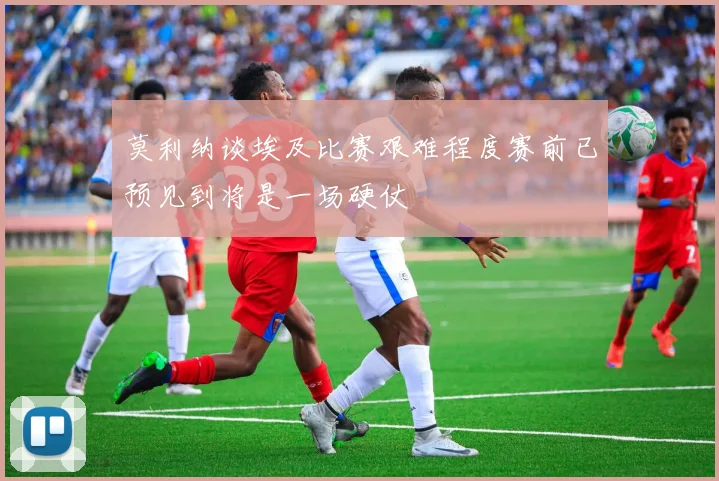 莫利纳谈埃及比赛艰难程度赛前已预见到将是一场硬仗