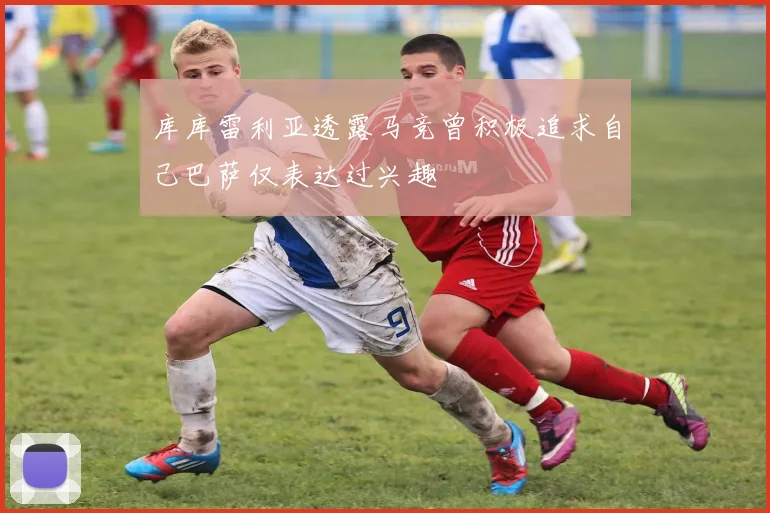 库库雷利亚透露马竞曾积极追求自己巴萨仅表达过兴趣