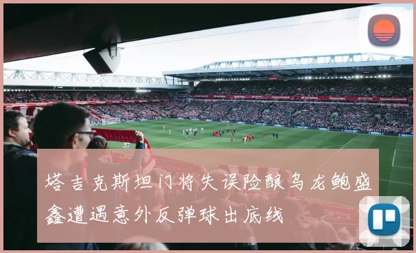 塔吉克斯坦门将失误险酿乌龙鲍盛鑫遭遇意外反弹球出底线
